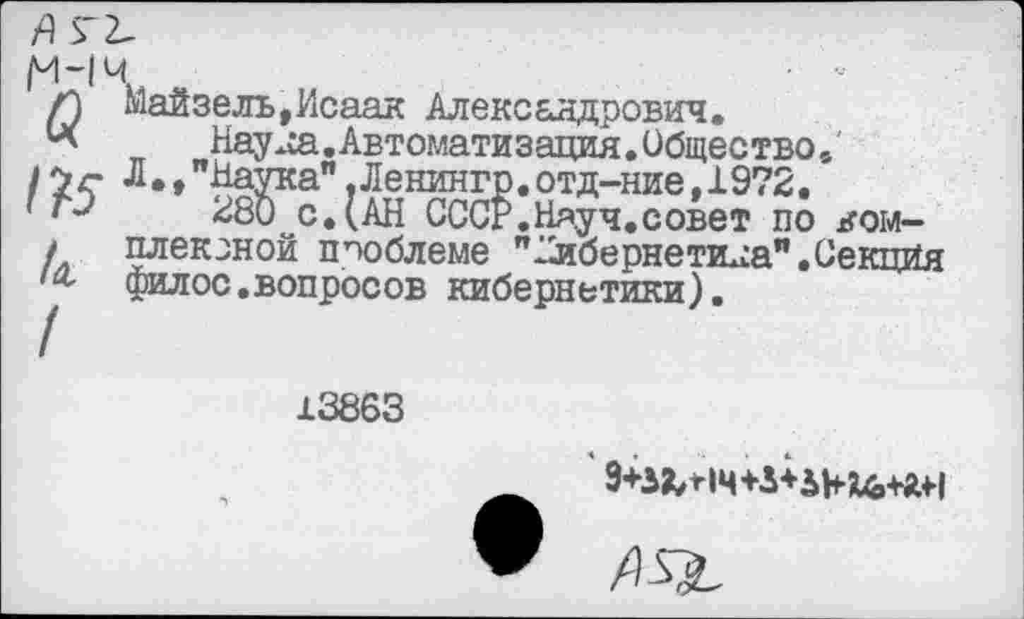 ﻿м-1
а
/?5
А
/
ц
майзель,Исаак Александрович.
Нау^а.Автоматизация.Общество.' Л.,"Наука".Ленингр.отд-ние,1972.
И80иС.(АН СССР. Ня.уч. с свет по комплексной проблеме "кибернетика".Секция филос.вопросов кибернетики).
13863
